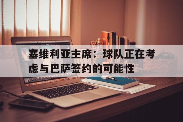 九游娱乐-塞维利亚主席：球队正在考虑与巴萨签约的可能性