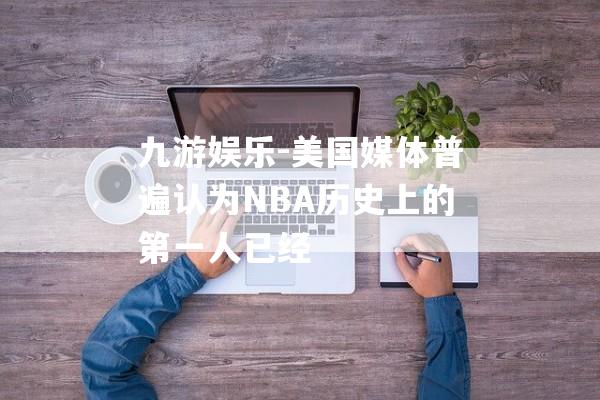 九游娱乐-美国媒体普遍认为NBA历史上的第一人已经