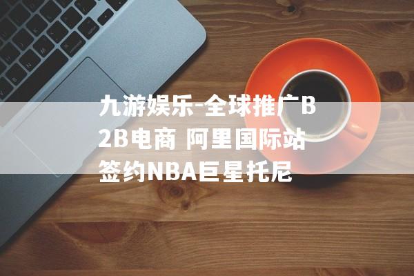 九游娱乐-全球推广B2B电商 阿里国际站签约NBA巨星托尼